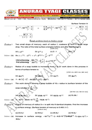 Surface Tension 58

                 1      2            1 1                     1 4 3  2           1 1                                 6T  1 1 
                   mv       = 4 R 3T  − 
                               π                   ⇒                           π 3
                                                                  3πR d v = 4 R T  r − R              ⇒        v2 =         −
                 2                   r R                     2                                                       d r R 
                                                                                                                                  


                                 6T  1 1 
     ∴                  v =          − 
                                  d r R

                                         Sample problems based on Surface energy
Problem 7.       Two small drops of mercury, each of radius R, coalesce to form a single large
                 drop. The ratio of the total surface energies before and after the change is
                                                                           [AIIMS 2003]

                 (a) 1 : 2 / 3
                          1                    (b) 2 / 3 : 1
                                                    1                      (c) 2 : 1                   (d) 1 : 2
                                                                  r2
Solution : (b)   As R = n1 / 3r = 21 / 3r ⇒ R 2 = 22/ 3r 2 ⇒           = 2− 2/ 3
                                                                 R2

                       l urfa e ne y 2 4 r 2T)
                 Initia s c e rg       ( π         r2 
                                               = 2 2  = 2× 2−2/ 3 = 2
                                                                      1/3
                                    =             R 
                 Fina s c e rg
                      l urfa e ne y   (4 R 2T)
                                        π             

Problem 8.       Radius of a soap bubble is increased from R to 2R work done in this process in
                 terms of surface tension is
                                                                                                    [CPMT 1991; RPET 2001; BHU 2003]


                 (a) 2 πR 2S
                      4                        (b) 4 πR 2S
                                                    8                      (c) 12 R 2S
                                                                                 π                     (d) 3 πR 2S
                                                                                                            6

Solution : (a)             2
                            (   2
                                     )
                 W = 8 T R 2 − R1 = 8 S [(2R)2 − (R)2] = 2 πR 2S
                      π              π                    4

Problem 9.       The work done in blowing a soap bubble of 10cm radius is (surface tension of the

                                          3
                 soap solution is            N /m )
                                         100
                                                                                                          [MP PMT 1995; MH CET 2002]

                 (a) 75.3 × 10−4 J
                         6                     (b) 3 .6 × 10−4 J
                                                    7 8                    (c) 15 .72× 10−4 J
                                                                                 0                     (d) 75.36 J

                                                 3
Solution : (a)   W = 8 R 2T = 8 (10 × 10− 2)2
                      π        π                    = 75.3 × 10− 4 J
                                                          6
                                                100

Problem 10.      A drop of mercury of radius 2mm is split into 8 identical droplets. Find the increase
                 in surface energy. (Surface tension of mercury is 0.465 J/m2)
                                                      [UPSEAT 2002]

                 (a) 23.4µJ                    (b) 18.5µJ                  (c) 26.8µJ                  (d) 16.8µJ

Solution : (a)   Increase in surface energy                    = 4 R 2T(n 1 / 3 − 1) = 4 (2× 10−3)2(0.4 5)(81 / 3 − 1) = 2 .4× 10−6 J =
                                                                  π                     π              6                  3
                 2 .4µJ
                  3
 