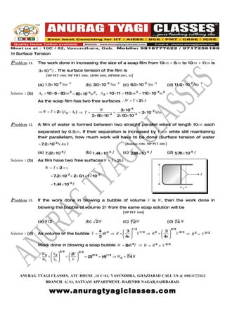 59 Surface Tension

Problem 11.      The work done in increasing the size of a soap film from 10cm × 6cm to 10cm × 11cm is

                 3× 10−4 J . The surface tension of the film is
                       [MP PET 1999; MP PMT 2000; AIIMS 2000; JIPMER 2001, 02]


                 (a) 1 .5× 10−2 Nm −1                    (b) 3.0× 10−2 Nm −1 (c) 6.0× 10−2 Nm −1                  (d) 11 .0× 10−2 Nm −1

Solution : (b)   A1 = 10× 6 = 6 cm 2 = 6 × 10−4m 2 , A 2 = 10 × 11 = 110cm 2 = 110 × 10−4 m 2
                               0        0
                 As the soap film has two free surfaces ∴W = T × 2∆ A

                 ⇒ W = T × 2× (A2 − A1 ) ⇒ T =                     W          3× 10−4
                                                                           =             = 3× 10− 2 N/m
                                                               2× 5 × 10− 4 2× 5 × 10− 4
                                                                   0            0

Problem 12.      A film of water is formed between two straight parallel wires of length 10cm each
                 separated by 0.5cm. If their separation is increased by 1 mm while still maintaining
                 their parallelism, how much work will have to be done (Surface tension of water
                 = 7.2× 10−2 N / m )                                                [Roorkee 1986; MP PET 2001]

                 (a) 7.2 × 10−6 J
                        2                                (b) 1 .4 × 10−5 J
                                                                 4                 (c) 2.8 × 10−5 J
                                                                                          8                       (d) 5.76 × 10−5 J

Solution : (b)   As film have two free surfaces W = T × 2∆A
                      W = T×2×x
                             l
                                                                                                             l                               F
                          = 7.2× 10−2 × 2× 0.1 × 1 × 10−3

                          = 1 .4 × 10−5 J
                                4
                                                                                                                                  x


Problem 13.      If the work done in blowing a bubble of volume V is W, then the work done in
                 blowing the bubble of volume 2V from the same soap solution will be
                                                                                   [MP PET 1989]


                 (a) W/2                                 (b)                       (c)      3                     (d)    3
                                                                 2W                             2W                            4W
                                                                                            1 /3                       2/ 3
                                                                   4 3         3                              3
Solution : (d)   As volume of the bubble V =                         πR ⇒ R =                  V1 /3 ⇒ R 2 =              V 2/ 3 ⇒ R 2 ∝ V 2/ 3
                                                                   3            π
                                                                              4                                π
                                                                                                               4 

                 Work done in blowing a soap bubble W = 8 R 2T ⇒ W ∝ R 2 ∝ V 2/ 3
                                                         π
                                 2/ 3             2/ 3
                     W2  V2             2V 
                 ∴     =              =              = (2 2/ 3 = (4)1 / 3 ⇒ W 2 =
                                                             )                          3
                                                                                            4W
                     W1  V1 
                                        V 



     ANURAG TYAGI CLASSES, ATC HOUSE ,10 C-82, VASUNDHRA, GHAZIABAD CALL US @ 09818777622
                      BRANCH: 6/ 93, SATYAM APPARTMENT, RAJENDR NAGAR,SAHIBABAD.

                         www.anuragtyagiclasses.com
 