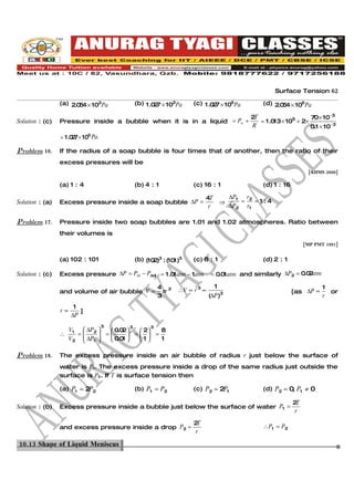 Surface Tension 62

                 (a) 2.0 4 × 103Pa
                        5                     (b) 1 .0 7 × 103Pa
                                                      2             (c) 1 .0 7 × 105Pa
                                                                            2                   (d) 2.0 4 × 105 Pa
                                                                                                       5

                                                                                            2T                   70× 10−3
Solution : (c)   Pressure inside a bubble when it is in a liquid = Po +                        = 1 .0 × 105 + 2×
                                                                                                     13
                                                                                             R                   0.1 × 10− 3
                 = 1 .0 7 × 105 Pa.
                       2

Problem 16.      If the radius of a soap bubble is four times that of another, then the ratio of their
                 excess pressures will be
                                                                                                                   [AIIMS 2000]

                 (a) 1 : 4                    (b) 4 : 1             (c) 16 : 1                  (d) 1 : 16

                                                                         4T           ∆P1   r
Solution : (a)   Excess pressure inside a soap bubble ∆P =                        ⇒       = 2 =1:4
                                                                          r           ∆P2 r1

Problem 17.      Pressure inside two soap bubbles are 1.01 and 1.02 atmospheres. Ratio between
                 their volumes is
                                                                                                                  [MP PMT 1991]


                 (a) 102 : 101                (b) (10 )3 : (10 )3
                                                     2        1     (c) 8 : 1                   (d) 2 : 1

Solution : (c)   Excess pressure ∆P = Pin − Pout = 1 .0 atm − 1atm
                                                       1                    = 0.0 atm and similarly ∆P2 = 0.0 atm
                                                                                 1                           2

                                                        4 3                   1                                          1
                 and volume of air bubble V =            πr    ∴V ∝ r 3 ∝         3                          [as ∆P ∝      or
                                                        3                   (∆P )                                        r
                       1
                 r∝      ]
                      ∆P
                                      3   3         3
                   V    ∆P   0.0 
                                   2     2  8
                 ∴ 1 =  2 = 
                        ∆P          =  =
                   V2  1     0.0 
                                   1    1   1

Problem 18.      The excess pressure inside an air bubble of radius r just below the surface of
                 water is P1. The excess pressure inside a drop of the same radius just outside the
                 surface is P2. If T is surface tension then

                 (a) P1 = 2P2                 (b) P1 = P2           (c) P2 = 2P1                (d) P2 = 0 P1 ≠ 0
                                                                                                          ,

                                                                                                             2T
Solution : (b)   Excess pressure inside a bubble just below the surface of water P1 =
                                                                                                              r

                                                                    2T
                 and excess pressure inside a drop P2 =                                         ∴ P1 = P2
                                                                    r

10.13 Shape of Liquid Meniscus.
 