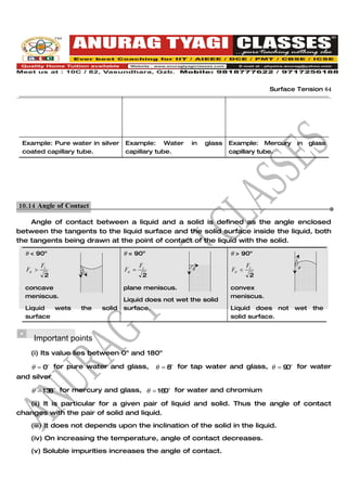 Surface Tension 64




 Example: Pure water in silver    Example: Water        in   glass   Example: Mercury    in   glass
 coated capillary tube.           capillary tube.                    capillary tube.




10.14 Angle of Contact.

    Angle of contact between a liquid and a solid is defined as the angle enclosed
between the tangents to the liquid surface and the solid surface inside the liquid, both
the tangents being drawn at the point of contact of the liquid with the solid.

  θ < 90o                         θ = 90o                            θ > 90o

         Fc                              Fc                                 Fc           θ
  Fa >                            Fa =                  θ            Fa <
                   θ
          2                               2                                  2

  concave                         plane meniscus.                    convex
  meniscus.                                                          meniscus.
                                  Liquid does not wet the solid
  Liquid  wets     the    solid   surface.                           Liquid does not    wet    the
  surface                                                            solid surface.


    Important points
    (i) Its value lies between 0o and 180o

    θ = 0o for pure water and glass,          θ = 8o for tap water and glass, θ = 9 o for water
                                                                                   0
and silver

    θ = 13 o for mercury and glass, θ = 16 o for water and chromium
          8                               0

   (ii) It is particular for a given pair of liquid and solid. Thus the angle of contact
changes with the pair of solid and liquid.
    (iii) It does not depends upon the inclination of the solid in the liquid.
    (iv) On increasing the temperature, angle of contact decreases.
    (v) Soluble impurities increases the angle of contact.
 