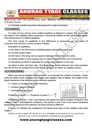 65 Surface Tension
    (vi) Partially soluble impurities decreases the angle of contact.

10.15 Capillarity.

    If a tube of very narrow bore (called capillary) is dipped in a liquid, it is found that
the liquid in the capillary either ascends or descends relative to the surrounding liquid.
This phenomenon is called capillarity.
    The root cause of capillarity is the difference in pressures on two sides of
(concave and convex) curved surface of liquid.
    Examples of capillarity :
    (i) Ink rises in the fine pores of blotting paper leaving the paper dry.
    (ii) A towel soaks water.
    (iii) Oil rises in the long narrow spaces between the threads of a wick.
    (iv) Wood swells in rainy season due to rise of moisture from air in the pores.
    (v) Ploughing of fields is essential for preserving moisture in the soil.
    (vi) Sand is drier soil than clay. This is because holes between the sand particles
are not so fine as compared to that of clay, to draw up water by capillary action.
10.16 Ascent Formula.

     When one end of capillary tube of radius r is immersed into a liquid of density d which
wets the sides of the capillary tube (water and capillary tube of glass), the shape of the
liquid meniscus in the tube becomes concave upwards.
    R = radius of curvature of liquid meniscus.
                                                                               A       R
                                                                                           θ   y
    T = surface tension of liquid                                                          r
                                                                               B   h   θ
                                                                   A(P) C(P)
    P = atmospheric pressure

                                                         2T          B D(P) E(P
    Pressure at point A = P, Pressure at point B = P −           (P – 2T/    )
                                                         R          R)

    Pressure at points C and D just above and below the plane surface of liquid in the
vessel is also P (atmospheric pressure). The points B and D are in the same horizontal
plane in the liquid but the pressure at these points is different.
    In order to maintain the equilibrium the liquid level rises in the capillary tube upto
height h.
    ANURAG TYAGI CLASSES, ATC HOUSE ,10 C-82, VASUNDHRA, GHAZIABAD CALL US @ 09818777622
                 BRANCH: 6/ 93, SATYAM APPARTMENT, RAJENDR NAGAR,SAHIBABAD.

                     www.anuragtyagiclasses.com
 