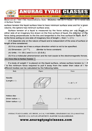 49 Surface Tension
surface tension the liquid surface tries to have minimum surface area and for a given
volume, the sphere has minimum surface area.
     Surface tension of a liquid is measured by the force acting per unit length on
either side of an imaginary line drawn on the free surface of liquid, the direction of this
force being perpendicular to the line and tangential to the free surface of liquid. So if F
is the force acting on one side of imaginary line of length L, then T = (F/L)
    (1) It depends only on the nature of liquid and is independent of the area of surface or
length of line considered.
    (2) It is a scalar as it has a unique direction which is not to be specified.
    (3) Dimension : [MT – 2].        (Similar to force constant)
    (4) Units : N/m (S.I.) and Dyne/cm [C.G.S.]
    (5) It is a molecular phenomenon and its root cause is the electromagnetic forces.
10.3 Force Due to Surface Tension.

     If a body of weight W is placed on the liquid surface, whose surface tension is T. If
F is the minimum force required to pull it away from the water then value of F for
different bodies can be calculated by the following table.
          Body                         Figure                             Force



 Needle
                                         F
 (Length = l )
                                                                       F = 2l T + W

                                      T T
                                        F




 Hollow disc                                 F

 (Inner radius = r1                                                F = 2π (r1 + r2)T + W
 Outer radius = r2)




    ANURAG TYAGI CLASSES, ATC HOUSE ,10 C-82, VASUNDHRA, GHAZIABAD CALL US @ 09818777622
                 BRANCH: 6/ 93, SATYAM APPARTMENT, RAJENDR NAGAR,SAHIBABAD.

                      www.anuragtyagiclasses.com
 