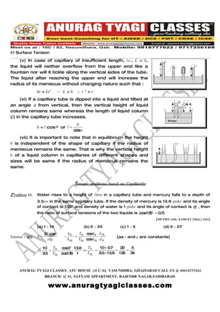 67 Surface Tension
    (v) In case of capillary of insufficient length, i.e., L < h,                      r
the liquid will neither overflow from the upper end like a                                                    r'
                                                                                  h
fountain nor will it tickle along the vertical sides of the tube.                                         L

The liquid after reaching the upper end will increase the
radius of its meniscus without changing nature such that :
                 hr = Lr′       L<h      ∴r'>r
      (vi) If a capillary tube is dipped into a liquid and tilted at
                                                                                                  R
an angle α from vertical, then the vertical height of liquid                                      α
                                                                                            h         l   h
column remains same whereas the length of liquid column
(l) in the capillary tube increases.
                                                                                           Wate
                                      h                                                     r
                 h = l cos α or l =
                                    c sα
                                     o
     (vii) It is important to note that in equilibrium the height
h is independent of the shape of capillary if the radius of
meniscus remains the same. That is why the vertical height                       h
h of a liquid column in capillaries of different shapes and
sizes will be same if the radius of meniscus remains the
same.



                                        Sample problems based on Capillarity

Problem 19.      Water rises to a height of 10cm in a capillary tube and mercury falls to a depth of
                 3.5cm in the same capillary tube. If the density of mercury is 13.6 gm/cc and its angle
                 of contact is 135o and density of water is 1 gm/cc and its angle of contact is 0o , then
                 the ratio of surface tensions of the two liquids is (c s13 o = 0.7)
                                                                       o 5
                                                                                [MP PMT 1988; EAMCET (Med.) 2003]

                 (a) 1 : 14                   (b) 5 : 34       (c) 1 : 5              (d) 5 : 27
                      2 c sθ
                       T o           hW     T c sθ W d Hg
                                                o
Solution : (b)   h=              ∴        = W                [as r and g are constants]
                        rdg          h Hg  THg c sθ Hg d W
                                                o

                     10   T   c s0o 13.6
                               o          T     10 × 0.7   20   5
                 ⇒      = W .            ⇒ W =           =    =
                     3.5 THg c s13 1
                              o 5         THg  3.5× 13.6 13 6 3 4



     ANURAG TYAGI CLASSES, ATC HOUSE ,10 C-82, VASUNDHRA, GHAZIABAD CALL US @ 09818777622
                      BRANCH: 6/ 93, SATYAM APPARTMENT, RAJENDR NAGAR,SAHIBABAD.

                       www.anuragtyagiclasses.com
 
