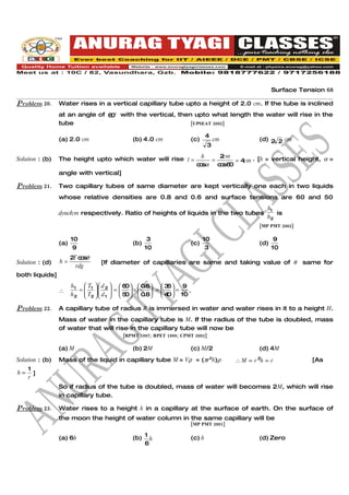 Surface Tension 68

Problem 20.      Water rises in a vertical capillary tube upto a height of 2.0 cm. If the tube is inclined
                 at an angle of 6 o with the vertical, then upto what length the water will rise in the
                                 0
                 tube                                      [UPSEAT 2002]

                                                                             4
                 (a) 2.0 cm                    (b) 4.0 cm            (c)         cm           (d) 2 2 cm
                                                                             3
                                                                           h   2cm
Solution : (b)   The height upto which water will rise l =                   =     = 4cm . [h = vertical height, α =
                                                                         c sα c s6
                                                                          o    o 0
                 angle with vertical]

Problem 21.      Two capillary tubes of same diameter are kept vertically one each in two liquids
                 whose relative densities are 0.8 and 0.6 and surface tensions are 60 and 50
                                                                                                 h1
                 dyne/cm respectively. Ratio of heights of liquids in the two tubes                 is
                                                                                                 h2
                                                                                              [MP PMT 2002]

                       10                             3                    10                        9
                 (a)                           (b)                   (c)                      (d)
                        9                            10                     3                       10
                       2 c sθ
                        T o
Solution : (d)   h=               [If diameter of capillaries are same and taking value of θ                  same for
                         rdg
both liquids]
                       h1  T1   d 2   6   0.6  3  9
                                            0                6
                 ∴       =  
                            T   d  =  5  ×  0.8 =  4  = 10 .
                                       
                       h2  2   1   0             0

Problem 22.      A capillary tube of radius R is immersed in water and water rises in it to a height H.
                 Mass of water in the capillary tube is M. If the radius of the tube is doubled, mass
                 of water that will rise in the capillary tube will now be
                                           [RPMT 1997; RPET 1999; CPMT 2002]

                 (a) M                         (b) 2M                (c) M/2                  (d) 4M
Solution : (b)   Mass of the liquid in capillary tube M = Vρ = (πr2h)ρ                ∴ M ∝ r 2h ∝ r            [As
     1
h∝     ]
     r
                 So if radius of the tube is doubled, mass of water will becomes 2M, which will rise
                 in capillary tube.

Problem 23.      Water rises to a height h in a capillary at the surface of earth. On the surface of
                 the moon the height of water column in the same capillary will be
                                                                     [MP PMT 2001]


                 (a) 6h                        (b) 1 h               (c) h                    (d) Zero
                                                   6
 