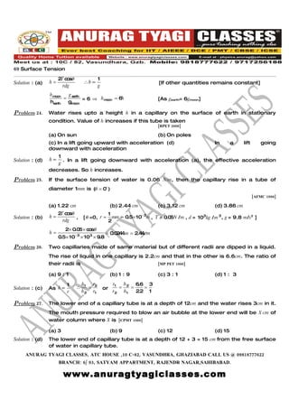 69 Surface Tension
                      2 c sθ
                       T o                  1
Solution : (a)   h=                ∴h ∝                                 [If other quantities remains constant]
                        rdg                 g
                 hm on
                   o     g
                        = earth = 6 ⇒ h m on = 6h
                                         o                              [As gearth= 6gmoon]
                 hearth  gm on
                           o

Problem 24.      Water rises upto a height h in a capillary on the surface of earth in stationary
                 condition. Value of h increases if this tube is taken
                                                                        [RPET 2000]

                 (a) On sun                                             (b) On poles
                 (c) In a lift going upward with acceleration (d)                                 In       a    lift       going
                 downward with acceleration
                    1
Solution : (d)   h∝   . In a lift going downward with acceleration (a), the effective acceleration
                    g
                 decreases. So h increases.

Problem 25.      If the surface tension of water is 0.06 N/m, then the capillary rise in a tube of
                 diameter 1mm is ( = 0o )
                                 θ
                                                                                                                       [AFMC 1998]

                 (a) 1.22 cm                         (b) 2.44 cm        (c) 3.12 cm               (d) 3.86 cm
                      2 c sθ
                       T o                       1
Solution : (b)   h=          ,     [θ =0, r =      mm = 0.5× 10− 3m , T = 0.0 N / m , d = 103kg / m 3 , g = 9.8 m/s2 ]
                                                                             6
                        rdg                      2
                         2× 0.0 × c sθ
                               6 o
                 h=                              = 0.0 4 m = 2.4 cm
                                                      24        4
                      0 5× 10− 3 × 103 × 9.8
                       .

Problem 26.      Two capillaries made of same material but of different radii are dipped in a liquid.
                 The rise of liquid in one capillary is 2.2cm and that in the other is 6.6cm. The ratio of
                 their radii is                                         [MP PET 1990]

                 (a) 9 : 1                           (b) 1 : 9          (c) 3 : 1                 (d) 1 : 3

                          1        h1 r2              r1  h    6.6 3
Solution : (c)   As h ∝        ∴      =         or       = 2 =    =
                          r        h 2 r1             r2 h1    2.2 1

Problem 27.      The lower end of a capillary tube is at a depth of 12cm and the water rises 3cm in it.
                 The mouth pressure required to blow an air bubble at the lower end will be X cm of
                 water column where X is [CPMT 1989]

                 (a) 3                               (b) 9              (c) 12                    (d) 15
Solution : (d)   The lower end of capillary tube is at a depth of 12 + 3 = 15 cm from the free surface
                 of water in capillary tube.
     ANURAG TYAGI CLASSES, ATC HOUSE ,10 C-82, VASUNDHRA, GHAZIABAD CALL US @ 09818777622
                      BRANCH: 6/ 93, SATYAM APPARTMENT, RAJENDR NAGAR,SAHIBABAD.

                         www.anuragtyagiclasses.com
 