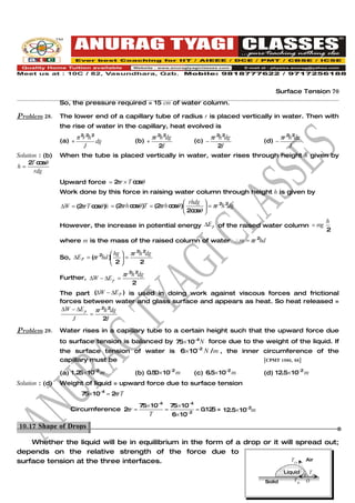 Surface Tension 70
                 So, the pressure required = 15 cm of water column.

Problem 28.      The lower end of a capillary tube of radius r is placed vertically in water. Then with
                 the rise of water in the capillary, heat evolved is
                         π 2r 2h 2                      πr 2h 2dg             πr 2h 2dg           πr 2h 2dg
                 (a) +             dg         (b) +                  (c) −                (d) −
                            J                              2J                    2J                   J
Solution : (b)   When the tube is placed vertically in water, water rises through height h given by
    2 c sθ
      T o
h=
       rdg
                 Upward force = 2 r × T c sθ
                                 π       o
                 Work done by this force in raising water column through height h is given by
                                                                   rhdg         2 2
                 ∆W = (2 rT c sθ )h = (2 rh c sθ )T = (2 rh c sθ )
                        π    o          π o             π o                  = πr h dg
                                                                   2c sθ
                                                                      o     
                                                                                                                      h
                 However, the increase in potential energy ∆E p of the raised water column = mg
                                                                                                                      2
                 where m is the mass of the raised column of water ∴m = πr 2hd

                                      hg  πr 2h 2dg
                 So, ∆E P = (πr 2hd )  =
                                      2       2

                                         πr 2h 2dg
                 Further, ∆W − ∆E p =
                                             2
                 The part (∆W − ∆E P ) is used in doing work against viscous forces and frictional
                 forces between water and glass surface and appears as heat. So heat released =
                  ∆W − ∆E p πr 2h 2dg
                           =
                     J          2J

Problem 29.      Water rises in a capillary tube to a certain height such that the upward force due
                 to surface tension is balanced by 75× 10−4 N force due to the weight of the liquid. If
                 the surface tension of water is 6× 10−2 N / m , the inner circumference of the
                 capillary must be                                         [CPMT 1986, 88]

                 (a) 1 .2 × 10−2 m
                         5                    (b) 0.5 × 10−2 m
                                                     0               (c) 6.5× 10−2 m      (d) 12.5× 10−2 m
Solution : (d)   Weight of liquid = upward force due to surface tension
                           75× 10−4 = 2 rT
                                       π
                                                75× 10−4 75× 10−4
                                    π
                     Circumference 2 r =                =          = 0.12 = 12.5× 10−2m
                                                                         5
                                                   T      6× 10− 2
10.17 Shape of Drops.

    Whether the liquid will be in equilibrium in the form of a drop or it will spread out;
depends on the relative strength of the force due to
surface tension at the three interfaces.                                     TLA Air

                                                                                                   Liquid
                                                                                                              θ TSA
                                                                                          Solid         TSL    O
 