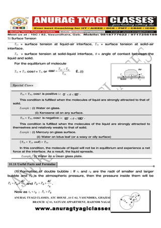 71 Surface Tension
    TLA = surface tension at liquid-air interface, TSA = surface tension at solid-air
interface.
     TSL = surface tension at solid-liquid interface, θ = angle of contact between the
liquid and solid.
    For the equilibrium of molecule
                                     TSA − TSL                                                    Air
    TSL + TLA cosθ = TSA or c sθ =
                             o                     …..(i)
                                        TLA                                  TSL                    TLA
                                                                                         θ
                                                                             Solid       O        TSA


   Special Cases

        TSA > TSL, cosθ is positive i.e. 0o < θ < 9 o .
                                                   0
        This condition is fulfilled when the molecules of liquid are strongly attracted to that of
   solid.
        Example : (i) Water on glass.
                     (ii) Kerosene oil on any surface.
        TSA < TSL, cosθ is negative i.e. 9 o < θ < 18 o .
                                          0          0
       This condition is fulfilled when the molecules of the liquid are strongly attracted to
   themselves and relatively weakly to that of solid.
        Example : (i) Mercury on glass surface.
                      (ii) Water on lotus leaf (or a waxy or oily surface)
        (TSL + TLA cosθ ) > TSA

       In this condition, the molecule of liquid will not be in equilibrium and experience a net
   force at the interface. As a result, the liquid spreads.
            Example : (i) Water on a clean glass plate.

10.18 Useful Facts and Formulae.

   (1) Formation of double bubble : If r1 and r2 are the radii of smaller and larger
bubble and P0 is the atmospheric pressure, then the pressure inside them will be
            4T               4T
P1 = P0 +      and P2 = P0 +    .
            r1               r2

    Now as r1 < r2 ∴ P1 > P2
                                                                                             r1
    ANURAG TYAGI CLASSES, ATC HOUSE ,10 C-82, VASUNDHRA, GHAZIABAD CALL US @ ∆P
                                                                           r 09818777622
                                                                                   r2        P1
                   BRANCH: 6/ 93, SATYAM APPARTMENT, RAJENDR NAGAR,SAHIBABAD.
                                                                                        P2

                     www.anuragtyagiclasses.com
 