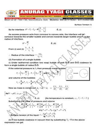 Surface Tension 72

                                        1 1 
     So for interface ∆P = P1 − P2 = 4T  −                                …..(i)
                                         r1 r2 
    As excess pressure acts from concave to convex side, the interface will be
concave towards the smaller bubble and convex towards larger bubble and if r is the
radius of interface.
                                 4T
                        ∆P =                                      …..(ii)
                                  r
                            1 1 1
     From (i) and (ii)       = −
                            r r1 r2
                                             r1 r2
     ∴ Radius of the interface r =
                                            r2 − r1
     (2) Formation of a single bubble
    (i) Under isothermal condition two soap bubble of radii ‘a’ and ‘b’ coalesce to
form a single bubble of radius ‘c’.
     If the external pressure is P0 then pressure inside bubbles
                           4T               4T                 4T                   a
                Pa =  P0 +     , Pb =  P0 +     and Pc =  P0 +    
                            a                b                  c                                 c

     and volume of the bubbles                                                            b

                       4 3       4           4
                Va =    πa , Vb = πb 3 , Vc = πc 3
                       3         3           3
                                                                      PV       P V   PV
     Now as mass is conserved             µa + µb = µc ⇒ a a + b b = c c
                                                         RTa   RTb   RTc
                         PV 
 AsPV = µRT , i.e ., µ = RT 
                            
     ⇒          Pa Va + Pb Vb = Pc Vc   …..(i)           [As temperature is constant, i.e., Ta = Tb = Tc ]
     Substituting the value of pressure and volume
                     4T   4 3         4T   4 3         4T   4 3 
     ⇒           P0 + a   3πa  +  P0 + b   3πb  =  P0 + c   3πc 
                                                                
     ⇒                                       4T(a 2 + b 2 − c 2) = P0(c 3 − a 3 − b 3)
                                                      P0(c 3 − a 3 − b 3)
     ∴ Surface tension of the liquid T =
                                                      4(a 2 + b 2 − c 2)
   (ii) If two bubble coalesce in vacuum then by substituting P0 = 0 in the above
expression we get
 