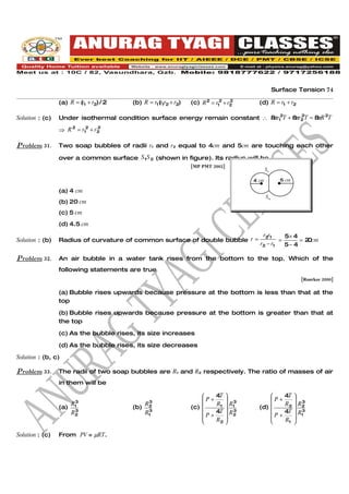 Surface Tension 74

                 (a) R = (r1 + r2) / 2   (b) R = r1 (r1r2 + r2)   (c) R 2 = r12 + r2
                                                                                   2
                                                                                         (d) R = r1 + r2

Solution : (c)   Under isothermal condition surface energy remain constant ∴ 8 r12T + 8 r2 T = 8 R 2T
                                                                              π        π 2      π

                 ⇒ R 2 = r12 + r2
                                2



Problem 31.      Two soap bubbles of radii r1 and r2 equal to 4cm and 5cm are touching each other

                 over a common surface S1S 2 (shown in figure). Its radius will be
                                                                  [MP PMT 2002]
                                                                                              S1

                                                                                       4 cm          5 cm

                 (a) 4 cm
                                                                                              S2
                 (b) 20 cm
                 (c) 5 cm
                 (d) 4.5 cm
                                                                                          r2r1     5× 4
Solution : (b)   Radius of curvature of common surface of double bubble r =                      =      = 2 cm
                                                                                                           0
                                                                                         r2 − r1   5− 4

Problem 32.      An air bubble in a water tank rises from the bottom to the top. Which of the
                 following statements are true
                                                                                                            [Roorkee 2000]

                 (a) Bubble rises upwards because pressure at the bottom is less than that at the
                 top

                 (b) Bubble rises upwards because pressure at the bottom is greater than that at
                 the top

                 (c) As the bubble rises, its size increases

                 (d) As the bubble rises, its size decreases

Solution : (b, c)

Problem 33.      The radii of two soap bubbles are R1 and R2 respectively. The ratio of masses of air
                 in them will be

                                                                           4T                      4T 
                                                                      P+       3           P+          3
                    R3                      R3                              R1  R1                   R2  R2
                 (a) 1                   (b) 2                    (c)                   (d) 
                     3
                    R2                       3
                                            R1                             4T  R2
                                                                                  3                  4T  R1
                                                                                                            3
                                                                      P+                   P+         
                                                                           R2                      R1 

Solution : (c)   From PV = µRT.
 