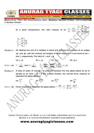 75 Surface Tension

                                                                                                             4T  4
                                                                                                         P +           3
                                                                                          µ1     P1 V1   
                                                                                                             R 1  3 πR 1
                                                                                                                  
                 At a given          temperature,      the ratio masses         of air         =       =
                                                                                          µ2     P2V 2       4T  4 πR 3
                                                                                                         P +
                                                                                                                       2
                                                                                                             R2  3
                                                                                                                  

                       4T 
                   P +
                          
                       R1  R 1
                           
                               3
                 =             3
                                 .
                       4T  R 2
                   P +
                          
                       R2 
                           

Problem 34.      On dipping one end of a capillary in liquid and inclining the capillary at an angles

                 3 o and 6 o with the vertical, the lengths of liquid columns in it are found to be l1
                  0       0
                 and l2 respectively. The ratio of l1 and l2 is

                 (a) 1 : 3                    (b) 1 : 2            (c)   2:1                   (d)   3 :1

                          h                h          l1   c sα 2 c s6 o
                                                            o       o 0     1 /2
Solution : (a)   l1 =          and l 2 =          ∴      =       =        =      = 1: 3
                        c sα 1
                         o               c sα 2
                                          o           l 2 c sα 1
                                                            o      c s3
                                                                    o 0 o
                                                                             3/2

Problem 35.      A drop of water of volume V is pressed between the two glass plates so as to
                 spread to an area A. If T is the surface tension, the normal force required to
                 separate the glass plates is
                        2
                 (a) TA                       (b) 2TA 2            (c) 4TA
                                                                           2
                                                                                               (d) TA
                                                                                                      2

                      V                             V                   V                          2V

                                                                               2AT A   2 2 2 2
                                                                                        TA      TA
Solution : (b)   Force required to separate the glass plates F =                  ×  =        =    .
                                                                                t   A (A × t)    V




     ANURAG TYAGI CLASSES, ATC HOUSE ,10 C-82, VASUNDHRA, GHAZIABAD CALL US @ 09818777622
                        BRANCH: 6/ 93, SATYAM APPARTMENT, RAJENDR NAGAR,SAHIBABAD.

                         www.anuragtyagiclasses.com
 