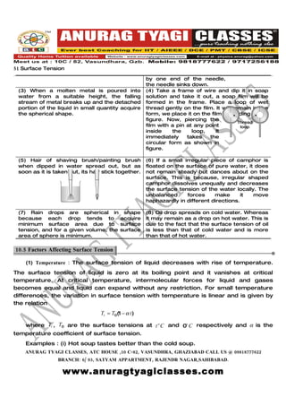 51 Surface Tension
                                                     by one end of the needle,
                                                     the needle sinks down.
 (3) When a molten metal is poured into              (4) Take a frame of wire and dip it in soap
 water from a suitable height, the falling           solution and take it out, a soap film will be
 stream of metal breaks up and the detached          formed in the frame. Place a loop of wet
 portion of the liquid in small quantity acquire     thread gently on the film. It will remain in the
 the spherical shape.                                form, we place it on the film according to
                                                     figure. Now, piercing the
                                                                                          Thread
                                                     film with a pin at any point          loop
                                                     inside    the     loop,    It
                                                     immediately     takes   the
                                                     circular form as shown in
                                                     figure.

 (5) Hair of shaving brush/painting brush            (6) If a small irregular piece of camphor is
 when dipped in water spread out, but as             floated on the surface of pure water, it does
 soon as it is taken out, its hair stick together.   not remain steady but dances about on the
                                                     surface. This is because, irregular shaped
                                                     camphor dissolves unequally and decreases
                                                     the surface tension of the water locally. The
                                                     unbalanced      forces    make       it move
                                                     haphazardly in different directions.

 (7) Rain drops are spherical in shape               (8) Oil drop spreads on cold water. Whereas
 because each drop tends to acquire                  it may remain as a drop on hot water. This is
 minimum surface area due to surface                 due to the fact that the surface tension of oil
 tension, and for a given volume, the surface        is less than that of cold water and is more
 area of sphere is minimum.                          than that of hot water.

10.5 Factors Affecting Surface Tension.

    (1) Temperature : The surface tension of liquid decreases with rise of temperature.
The surface tension of liquid is zero at its boiling point and it vanishes at critical
temperature. At critical temperature, intermolecular forces for liquid and gases
becomes equal and liquid can expand without any restriction. For small temperature
differences, the variation in surface tension with temperature is linear and is given by
the relation
                                  Tt = T0(1 − α t)

   where Tt , T0 are the surface tensions at t o C and 0o C respectively and α is the
temperature coefficient of surface tension.
    Examples : (i) Hot soup tastes better than the cold soup.
    ANURAG TYAGI CLASSES, ATC HOUSE ,10 C-82, VASUNDHRA, GHAZIABAD CALL US @ 09818777622
                BRANCH: 6/ 93, SATYAM APPARTMENT, RAJENDR NAGAR,SAHIBABAD.

                  www.anuragtyagiclasses.com
 