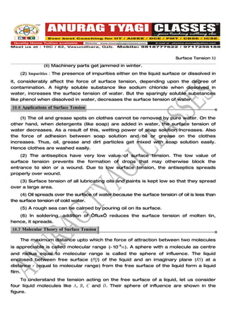 Surface Tension 52

               (ii) Machinery parts get jammed in winter.
    (2) Impurities : The presence of impurities either on the liquid surface or dissolved in
it, considerably affect the force of surface tension, depending upon the degree of
contamination. A highly soluble substance like sodium chloride when dissolved in
water, increases the surface tension of water. But the sparingly soluble substances
like phenol when dissolved in water, decreases the surface tension of water.
10.6 Applications of Surface Tension.

    (1) The oil and grease spots on clothes cannot be removed by pure water. On the
other hand, when detergents (like soap) are added in water, the surface tension of
water decreases. As a result of this, wetting power of soap solution increases. Also
the force of adhesion between soap solution and oil or grease on the clothes
increases. Thus, oil, grease and dirt particles get mixed with soap solution easily.
Hence clothes are washed easily.
    (2) The antiseptics have very low value of surface tension. The low value of
surface tension prevents the formation of drops that may otherwise block the
entrance to skin or a wound. Due to low surface tension, the antiseptics spreads
properly over wound.
   (3) Surface tension of all lubricating oils and paints is kept low so that they spread
over a large area.
    (4) Oil spreads over the surface of water because the surface tension of oil is less than
the surface tension of cold water.
    (5) A rough sea can be calmed by pouring oil on its surface.
   (6) In soldering, addition of ‘flux’ reduces the surface tension of molten tin,
hence, it spreads.
10.7 Molecular Theory of Surface Tension.

    The maximum distance upto which the force of attraction between two molecules
is appreciable is called molecular range (≈ 10−9m) . A sphere with a molecule as centre
and radius equal to molecular range is called the sphere of influence. The liquid
enclosed between free surface (PQ) of the liquid and an imaginary plane (RS) at a
distance r (equal to molecular range) from the free surface of the liquid form a liquid
film.
     To understand the tension acting on the free surface of a liquid, let us consider
four liquid molecules like A, B, C and D. Their sphere of influence are shown in the
figure.
 