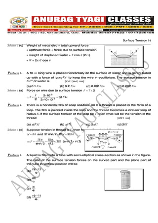 Surface Tension 54
Solution : (c)   Weight of metal disc = total upward force
                 = upthrust force + force due to surface tension                          T                           T
                                                                                               θ                  θ
                 = weight of displaced water + T cos θ (2π r)
                 = W + 2π rT cos θ



Problem 3.       A 10 cm long wire is placed horizontally on the surface of water and is gently pulled
                 up with a force of 2× 10−2 N to keep the wire in equilibrium. The surface tension in
                 Nm–1 of water is           [AMU (Med.) 1999]

                 (a) 0.1 N/m                   (b) 0.2 N/m         (c) 0.001 N/m                    (d) 0.002 N/m
Solution : (a)   Force on wire due to surface tension F = T × 2l
                          F    2× 10−2
                 ∴T =        =            = 0 1 N /m
                                             .
                          2 2× 10 × 10− 2
                           l

Problem 4.       There is a horizontal film of soap solution. On it a thread is placed in the form of a
                 loop. The film is pierced inside the loop and the thread becomes a circular loop of
                 radius R. If the surface tension of the loop be T, then what will be the tension in the
                 thread                                                                             [RPET 1996]


                 (a) πR 2 / T                  (b) πR 2T           (c) 2πRT                         (d) 2RT

Solution : (d)   Suppose tension in thread is F, then for small part ∆l of thread
                                                                                         2 × T × ∆l
                 ∆l = Rθ and 2F s θ / 2 = 2 ∆l = 2 θ
                                 in        T      TR                F cosθ /                  F cosθ /
                                                                    2θ /2                     2 /2
                                                                                              θ
                              TR θ   TR θ                          F               ∆l
                 ⇒F =              =      =2TR (s θ / 2 ≈ θ / 2
                                                 in            )               θ /2 /2
                                                                                   θ
                                                                                                      F
                            s θ /2 θ /2
                             in
                                                                        F sinθ/2         F sinθ/2


Problem 5.       A liquid is filled into a tube with semi-elliptical cross-section as shown in the figure.
                 The ratio of the surface tension forces on the curved part and the plane part of
                 the tube in vertical position will be
                       π (a + b )
                 (a)                                                                                  b
                          4b                                                                              a

                       π
                       2a
                 (b)
                       b
                       πa
                 (c)
                       4b
                       π (a − b )
                 (d)
                          4b
 