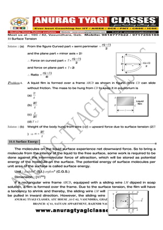 55 Surface Tension
                                                                  π (a + b )
Solution : (a)   From the figure Curved part = semi perimeter =
                                                                      2
                 and the plane part = minor axis = 2b
                                                π (a + b )
                 ∴ Force on curved part = T ×
                                                    2                                  2b                    π (a+b)
                                                                                                a               2
                 and force on plane part = T × 2b
                              π (a + b )
                 ∴ Ratio =
                                 4b

Problem 6.       A liquid film is formed over a frame ABCD as shown in figure. Wire CD can slide
                 without friction. The mass to be hung from CD to keep it in equilibrium is
                       Tl
                 (a)
                       g                                                           A                B
                                                                                                        Liquid
                     2Tl                                                                                 film
                 (b)                                                               D                C
                      g
                                                                                            l
                      g
                 (c)
                     2Tl
                 (d) T × l
Solution : (b)   Weight of the body hung from wire (mg) = upward force due to surface tension (2Tl
                             2Tl
                 ) ⇒ m=
                              g

10.8 Surface Energy.

     The molecules on the liquid surface experience net downward force. So to bring a
molecule from the interior of the liquid to the free surface, some work is required to be
done against the intermolecular force of attraction, which will be stored as potential
energy of the molecule on the surface. The potential energy of surface molecules per
unit area of the surface is called surface energy.
     Unit : Joule/m2 (S.I.) erg/cm2 (C.G.S.)
     Dimension : [MT–2]
    If a rectangular wire frame ABCD, equipped with a sliding wire LM dipped in soap
solution, a film is formed over the frame. Due to the surface tension, the film will have
a tendency to shrink and thereby, the sliding wire LM will      C       L L' D
be pulled in inward direction. However, the sliding wire
     ANURAG TYAGI CLASSES, ATC HOUSE ,10 C-82, VASUNDHRA, GHAZIABAD CALL US @ 09818777622
                                                                                    F
                                                                               l       T × 2l
                       BRANCH: 6/ 93, SATYAM APPARTMENT, RAJENDR NAGAR,SAHIBABAD.

                            www.anuragtyagiclasses.com M x M'
                                                   B                                                    A
 