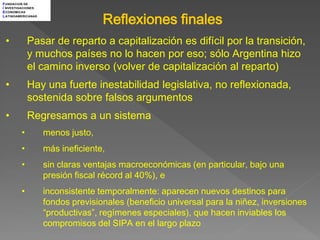 F UNDACION DE
I NVESTIGACIONES



                                   Reflexiones finales
E CONOMICAS
L ATINOAMERICANAS




 •           Pasar de reparto a capitalización es difícil por la transición,
             y muchos países no lo hacen por eso; sólo Argentina hizo
             el camino inverso (volver de capitalización al reparto)
 •           Hay una fuerte inestabilidad legislativa, no reflexionada,
             sostenida sobre falsos argumentos
 •           Regresamos a un sistema
         •          menos justo,
         •          más ineficiente,
         •          sin claras ventajas macroeconómicas (en particular, bajo una
                    presión fiscal récord al 40%), e
         •          inconsistente temporalmente: aparecen nuevos destinos para
                    fondos previsionales (beneficio universal para la niñez, inversiones
                    “productivas”, regímenes especiales), que hacen inviables los
                    compromisos del SIPA en el largo plazo
 