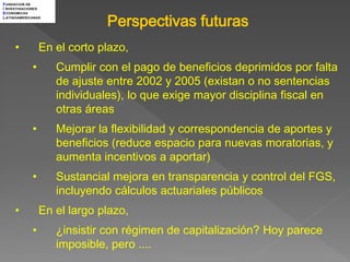 F UNDACION DE
I NVESTIGACIONES



                              Perspectivas futuras
E CONOMICAS
L ATINOAMERICANAS




     •           En el corto plazo,
             •      Cumplir con el pago de beneficios deprimidos por falta
                    de ajuste entre 2002 y 2005 (existan o no sentencias
                    individuales), lo que exige mayor disciplina fiscal en
                    otras áreas
             •      Mejorar la flexibilidad y correspondencia de aportes y
                    beneficios (reduce espacio para nuevas moratorias, y
                    aumenta incentivos a aportar)
             •      Sustancial mejora en transparencia y control del FGS,
                    incluyendo cálculos actuariales públicos
     •           En el largo plazo,
             •      ¿insistir con régimen de capitalización? Hoy parece
                    imposible, pero ....
 