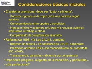 F UNDACION DE



                    Consideraciones básicas iniciales
I NVESTIGACIONES
E CONOMICAS
L ATINOAMERICANAS




     • El sistema previsional debe ser “justo y eficiente”:
         • Suavizar ingresos en la vejez (máximos posibles según
             aportes)
             • Correspondencia entre aportes y beneficios,
             • Ingreso mínimo y cobertura universal vía recursos públicos
             (impuestos al trabajo u otros)
             • Cumplimiento de compromisos asumidos
     • Reforma de 1993, vía Ley 24.241, combinó
             • Régimen de reparto y de capitalización (AFJP), opcionales;
             • Prestación uniforme (PBU) con reconocimiento de lo aportado
             (PC o PAP);
             • Transparencia, garantías y eficiencia por competencia
     • Importante progreso, exigente en la transición, y perfectible...
     • ¿Se perfeccionó?
 