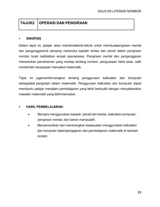 WAJ3105 LITERASI NOMBOR


    TAJUK2     OPERASI DAN PENGIRAAN



     SINOPSIS

Dalam tajuk ini, pelajar akan membinateknik-teknik untuk membuatpengiraan mental
dan penganggarandi samping meneroka kaedah kertas dan pensil dalam pengiraan
nombor bulat melibatkan empat operasiasas. Pengiraan mental dan penganggaran
memerlukan pemahaman yang mantap tentang nombor, penguasaan fakta asas, celik
nombordan keupayaan menaakul matematik.


Tajuk   ini   jugamembincangkan    tentang   penggunaan    kalkulator   dan   komputer
sebagaialat pengiraan dalam matematik. Penggunaan kalkulator dan komputer dapat
membantu pelajar menjalani pembelajaran yang lebih berkualiti dengan menyelesaikan
masalah matematik yang lebihmencabar.



     HASIL PEMBELAJARAN:

              Mengira menggunakan kaedah: pensil dan kertas, kalkulator,komputer,
              pengiraan mental, dan bahan manipulatif.
              Menyenaraikan dan menerangkan kesesuaian menggunakan kalkulator
              dan komputer dalampengajaran dan pembelajaran matematik di sekolah
              rendah.




                                                                                    29
 