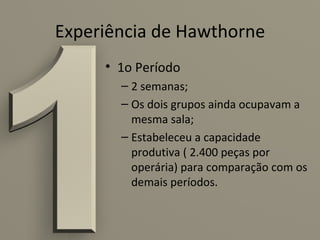 Experiência de Hawthorne
     • 1o Período
       – 2 semanas;
       – Os dois grupos ainda ocupavam a
         mesma sala;
       – Estabeleceu a capacidade
         produtiva ( 2.400 peças por
         operária) para comparação com os
         demais períodos.
 