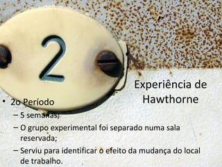 Experiência de
• 2o Período                         Hawthorne
  – 5 semanas;
  – O grupo experimental foi separado numa sala
    reservada;
  – Serviu para identificar o efeito da mudança do local
    de trabalho.
 