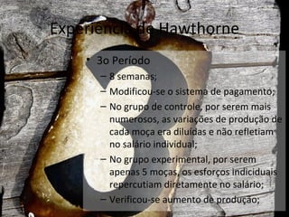 Experiência de Hawthorne
    • 3o Período
      – 8 semanas;
      – Modificou-se o sistema de pagamento;
      – No grupo de controle, por serem mais
        numerosos, as variações de produção de
        cada moça era diluídas e não refletiam
        no salário individual;
      – No grupo experimental, por serem
        apenas 5 moças, os esforços indiciduais
        repercutiam diretamente no salário;
      – Verificou-se aumento de produção;
 