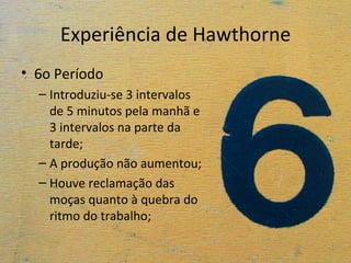 Experiência de Hawthorne
• 6o Período
  – Introduziu-se 3 intervalos
    de 5 minutos pela manhã e
    3 intervalos na parte da
    tarde;
  – A produção não aumentou;
  – Houve reclamação das
    moças quanto à quebra do
    ritmo do trabalho;
 