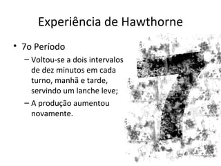 Experiência de Hawthorne
• 7o Período
  – Voltou-se a dois intervalos
    de dez minutos em cada
    turno, manhã e tarde,
    servindo um lanche leve;
  – A produção aumentou
    novamente.
 