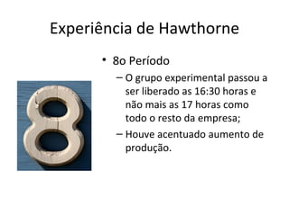 Experiência de Hawthorne
      • 8o Período
        – O grupo experimental passou a
          ser liberado as 16:30 horas e
          não mais as 17 horas como
          todo o resto da empresa;
        – Houve acentuado aumento de
          produção.
 