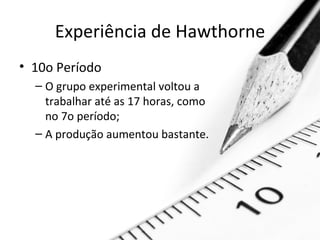 Experiência de Hawthorne
• 10o Período
  – O grupo experimental voltou a
    trabalhar até as 17 horas, como
    no 7o período;
  – A produção aumentou bastante.
 