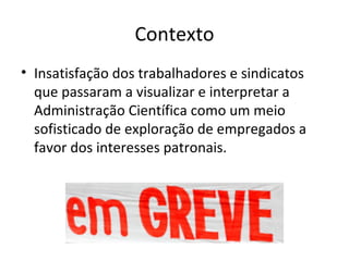 Contexto
• Insatisfação dos trabalhadores e sindicatos
  que passaram a visualizar e interpretar a
  Administração Científica como um meio
  sofisticado de exploração de empregados a
  favor dos interesses patronais.
 
