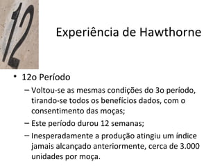 Experiência de Hawthorne


• 12o Período
  – Voltou-se as mesmas condições do 3o período,
    tirando-se todos os benefícios dados, com o
    consentimento das moças;
  – Este período durou 12 semanas;
  – Inesperadamente a produção atingiu um índice
    jamais alcançado anteriormente, cerca de 3.000
    unidades por moça.
 