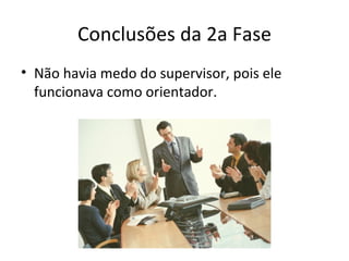 Conclusões da 2a Fase
• Não havia medo do supervisor, pois ele
  funcionava como orientador.
 