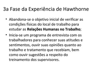 3a Fase da Experiência de Hawthorne
• Abandona-se o objetivo inicial de verificar as
  condições físicas do local de trabalho para
  estudar as Relações Humanas no Trabalho;
                                     Trabalho
• Inicia-se um programa de entrevista com os
  trabalhadores para conhecer suas atitudes e
  sentimentos, ouvir suas opiniões quanto ao
  trabalho e tratamento que recebiam, bem
  como ouvir sugestões a respeito do
  treinamento dos supervisores.
 
