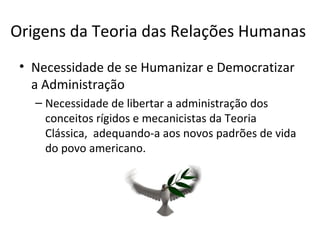 Origens da Teoria das Relações Humanas
 • Necessidade de se Humanizar e Democratizar
   a Administração
   – Necessidade de libertar a administração dos
     conceitos rígidos e mecanicistas da Teoria
     Clássica, adequando-a aos novos padrões de vida
     do povo americano.
 