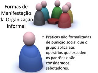 Formas de
 Manifestação
da Organização
   Informal
                 • Práticas não formalizadas
                   de punição social que o
                   grupo aplica aos
                   operários que excedem
                   os padrões e são
                   considerados
                   sabotadores.
 