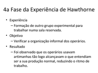 4a Fase da Experiência de Hawthorne
• Experiência
   – Formação de outro grupo experimental para
     trabalhar numa sala reservada.
• Objetivo
   – Verificar a organização informal dos operários.
• Resultado
   – Foi observado que os operários usavam
     artimanhas tão logo alcançavam o que entendiam
     ser a sua produção normal, reduzindo o ritmo de
     trabalho.
 