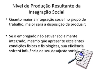 Nível de Produção Resultante da
            Integração Social
• Quanto maior a integração social no grupo de
  trabalho, maior será a disposição de produzir;

• Se o empregado não estiver socialmente
  integrado, mesmo que apresente excelentes
  condições físicas e fisiológicas, sua eficiência
  sofrerá influência de seu desajuste social.
 