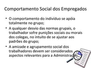 Comportamento Social dos Empregados
• O comportamento do indivíduo se apóia
  totalmente no grupo;
• A qualquer desvio das normas grupais, o
  trabalhador sofre punições sociais ou morais
  dos colegas, no intuito de se ajustar aos
  padrões do grupo;
• A amizade e agrupamento social dos
  trabalhadores devem ser considerados
  aspectos relevantes para a Administração.
 