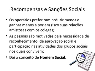 Recompensas e Sanções Sociais
• Os operários preferiram prduzir menos e
  ganhar menos a por em risco suas relações
  amistosas com os colegas;
• As pessoas são motivadas pela necessidade de
  reconhecimento, de aprovação social e
  participação nas atividades dos grupos sociais
  nos quais convivem;
• Daí o conceito de Homem Social.
                             Social
 