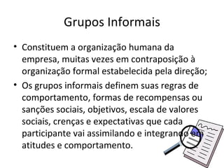 Grupos Informais
• Constituem a organização humana da
  empresa, muitas vezes em contraposição à
  organização formal estabelecida pela direção;
• Os grupos informais definem suas regras de
  comportamento, formas de recompensas ou
  sanções sociais, objetivos, escala de valores
  sociais, crenças e expectativas que cada
  participante vai assimilando e integrando em
  atitudes e comportamento.
 