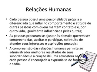 Relações Humanas
• Cada pessoa possui uma personalidade própria e
  diferenciada que influi no comportamento e atitude de
  outras pessoas com quem mantém contato e é, por
  outro lado, igualmente influenciada pelas outras;
• As pessoas procuram se ajustar às demais: querem ser
  compreendidas, aceitas e participar, no intuito de
  atender seus interesses e aspirações pessoais;
• A compreensão das relações humanas permite ao
  administrador melhores resultados de seus
  subordinados e a criação de uma atmosfera na qual
  cada pessoa é encorajada a exprimir-se de forma livre
  e sadia.
 