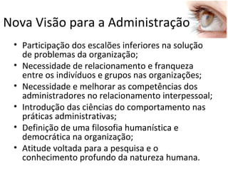 Nova Visão para a Administração
 • Participação dos escalões inferiores na solução
   de problemas da organização;
 • Necessidade de relacionamento e franqueza
   entre os indivíduos e grupos nas organizações;
 • Necessidade e melhorar as competências dos
   administradores no relacionamento interpessoal;
 • Introdução das ciências do comportamento nas
   práticas administrativas;
 • Definição de uma filosofia humanística e
   democrática na organização;
 • Atitude voltada para a pesquisa e o
   conhecimento profundo da natureza humana.
 