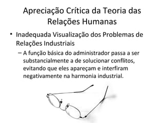 Apreciação Crítica da Teoria das
          Relações Humanas
• Inadequada Visualização dos Problemas de
  Relações Industriais
  – A função básica do administrador passa a ser
    substancialmente a de solucionar conflitos,
    evitando que eles apareçam e interfiram
    negativamente na harmonia industrial.
 