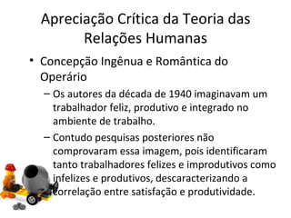 Apreciação Crítica da Teoria das
       Relações Humanas
• Concepção Ingênua e Romântica do
  Operário
  – Os autores da década de 1940 imaginavam um
    trabalhador feliz, produtivo e integrado no
    ambiente de trabalho.
  – Contudo pesquisas posteriores não
    comprovaram essa imagem, pois identificaram
    tanto trabalhadores felizes e improdutivos como
    infelizes e produtivos, descaracterizando a
    correlação entre satisfação e produtividade.
 