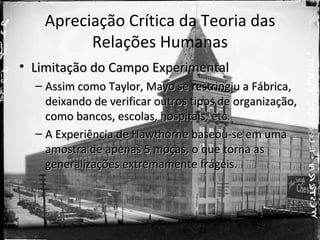 Apreciação Crítica da Teoria das
          Relações Humanas
• Limitação do Campo Experimental
  – Assim como Taylor, Mayo se restringiu a Fábrica,
    deixando de verificar outros tipos de organização,
    como bancos, escolas, hospitais, etc.
  – A Experiência de Hawthorne baseou-se em uma
    amostra de apenas 5 moças, o que torna as
    generalizações extremamente frágeis.
 