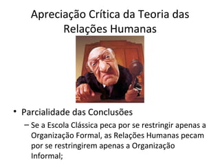 Apreciação Crítica da Teoria das
          Relações Humanas




• Parcialidade das Conclusões
  – Se a Escola Clássica peca por se restringir apenas a
    Organização Formal, as Relações Humanas pecam
    por se restringirem apenas a Organização
    Informal;
 