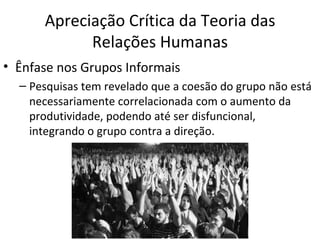 Apreciação Crítica da Teoria das
            Relações Humanas
• Ênfase nos Grupos Informais
  – Pesquisas tem revelado que a coesão do grupo não está
    necessariamente correlacionada com o aumento da
    produtividade, podendo até ser disfuncional,
    integrando o grupo contra a direção.
 