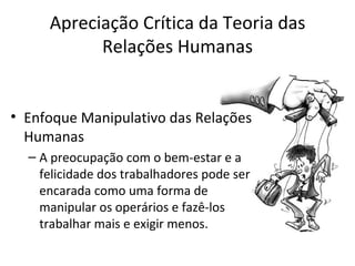 Apreciação Crítica da Teoria das
           Relações Humanas


• Enfoque Manipulativo das Relações
  Humanas
  – A preocupação com o bem-estar e a
    felicidade dos trabalhadores pode ser
    encarada como uma forma de
    manipular os operários e fazê-los
    trabalhar mais e exigir menos.
 