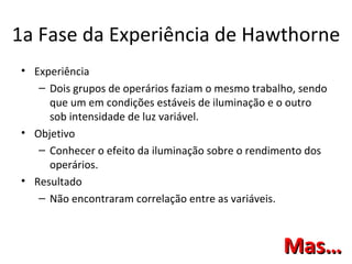 1a Fase da Experiência de Hawthorne
• Experiência
   – Dois grupos de operários faziam o mesmo trabalho, sendo
     que um em condições estáveis de iluminação e o outro
     sob intensidade de luz variável.
• Objetivo
   – Conhecer o efeito da iluminação sobre o rendimento dos
     operários.
• Resultado
   – Não encontraram correlação entre as variáveis.



                                                   Mas…
 