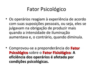 Fator Psicológico
• Os operários reagiam à experiência de acordo
  com suas suposições pessoais, ou seja, eles se
  julgavam na obrigação de produzir mais
  quando a intensidade de iluminação
  aumentava e, o contrário, quando diminuía.

• Comprovou-se a preponderância do Fator
  Psicológico sobre o Fator Fisiológico: A
                            Fisiológico
  eficiência dos operários é afetada por
  condições psicológicas.
 